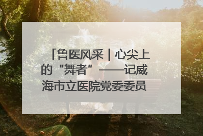 鲁医风采｜心尖上的“舞者”——记威海市立医院党委委员、心外科主任、主任医师景昊
