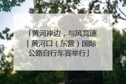 黄河岸边，与风竞速｜黄河口（东营）国际公路自行车赛举行