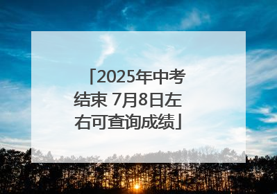 2025年中考结束 7月8日左右可查询成绩