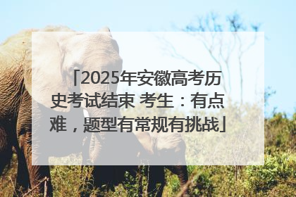 2025年安徽高考历史考试结束 考生：有点难，题型有常规有挑战