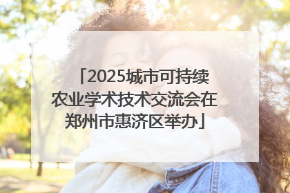 2025城市可持续农业学术技术交流会在郑州市惠济区举办