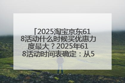 2025淘宝京东618活动什么时候买优惠力度最大？2025年618活动时间表确定：从5月13日20:00至6月18日24时