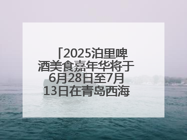 2025泊里啤酒美食嘉年华将于6月28日至7月13日在青岛西海岸新区举行