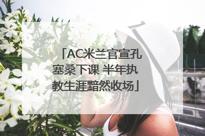 AC米兰官宣孔塞桑下课 半年执教生涯黯然收场